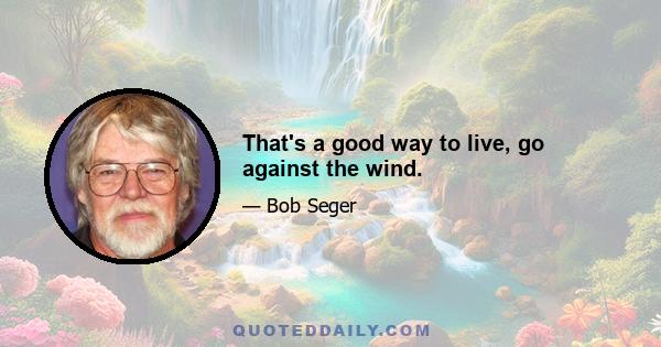 That's a good way to live, go against the wind.