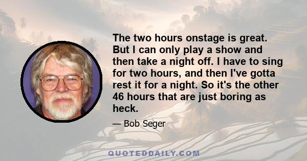 The two hours onstage is great. But I can only play a show and then take a night off. I have to sing for two hours, and then I've gotta rest it for a night. So it's the other 46 hours that are just boring as heck.