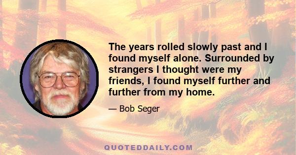 The years rolled slowly past and I found myself alone. Surrounded by strangers I thought were my friends, I found myself further and further from my home.