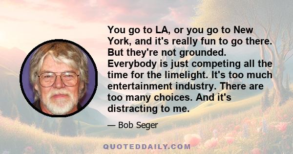 You go to LA, or you go to New York, and it's really fun to go there. But they're not grounded. Everybody is just competing all the time for the limelight. It's too much entertainment industry. There are too many