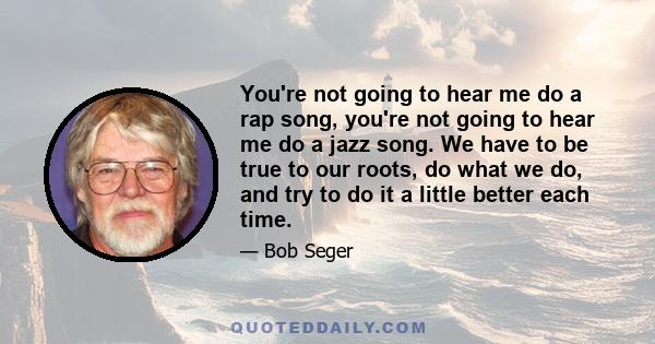 You're not going to hear me do a rap song, you're not going to hear me do a jazz song. We have to be true to our roots, do what we do, and try to do it a little better each time.