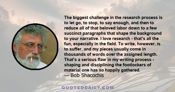 The biggest challenge in the research process is to let go, to stop, to say enough, and then to reduce all of that beloved labor down to a few succinct paragraphs that shape the background to your narrative. I love