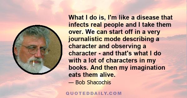 What I do is, I'm like a disease that infects real people and I take them over. We can start off in a very journalistic mode describing a character and observing a character - and that's what I do with a lot of