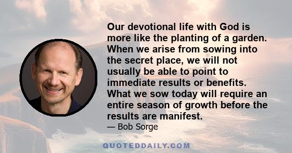 Our devotional life with God is more like the planting of a garden. When we arise from sowing into the secret place, we will not usually be able to point to immediate results or benefits. What we sow today will require