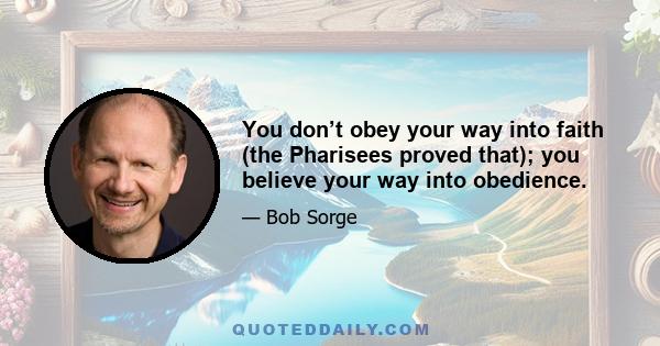 You don’t obey your way into faith (the Pharisees proved that); you believe your way into obedience.