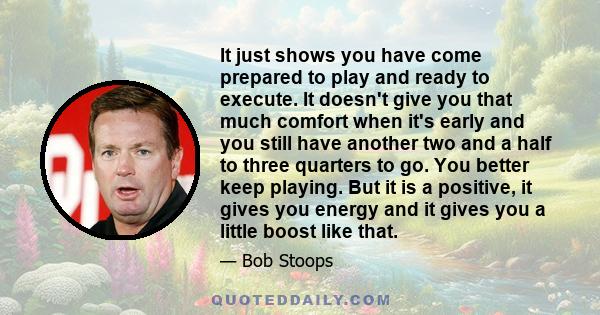 It just shows you have come prepared to play and ready to execute. It doesn't give you that much comfort when it's early and you still have another two and a half to three quarters to go. You better keep playing. But it 