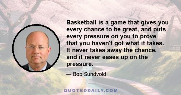 Basketball is a game that gives you every chance to be great, and puts every pressure on you to prove that you haven't got what it takes. It never takes away the chance, and it never eases up on the pressure.