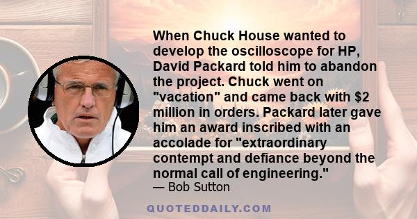 When Chuck House wanted to develop the oscilloscope for HP, David Packard told him to abandon the project. Chuck went on vacation and came back with $2 million in orders. Packard later gave him an award inscribed with