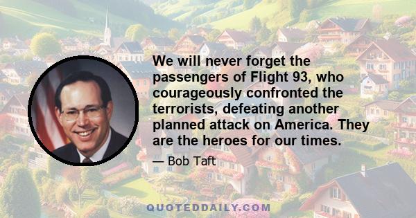 We will never forget the passengers of Flight 93, who courageously confronted the terrorists, defeating another planned attack on America. They are the heroes for our times.