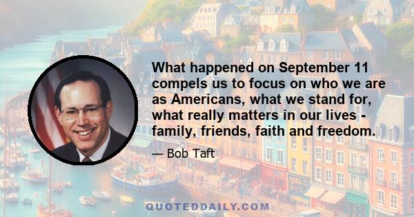 What happened on September 11 compels us to focus on who we are as Americans, what we stand for, what really matters in our lives - family, friends, faith and freedom.