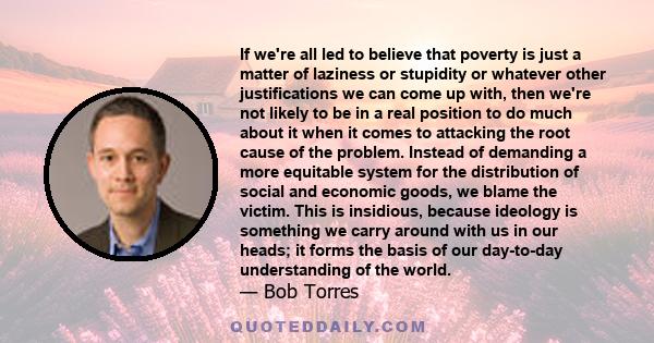 If we're all led to believe that poverty is just a matter of laziness or stupidity or whatever other justifications we can come up with, then we're not likely to be in a real position to do much about it when it comes