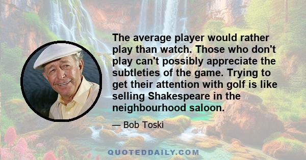 The average player would rather play than watch. Those who don't play can't possibly appreciate the subtleties of the game. Trying to get their attention with golf is like selling Shakespeare in the neighbourhood saloon.