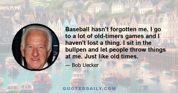 Baseball hasn't forgotten me. I go to a lot of old-timers games and I haven't lost a thing. I sit in the bullpen and let people throw things at me. Just like old times.