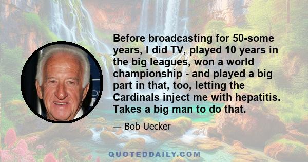 Before broadcasting for 50-some years, I did TV, played 10 years in the big leagues, won a world championship - and played a big part in that, too, letting the Cardinals inject me with hepatitis. Takes a big man to do