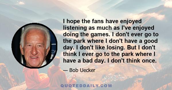 I hope the fans have enjoyed listening as much as I've enjoyed doing the games. I don't ever go to the park where I don't have a good day. I don't like losing. But I don't think I ever go to the park where I have a bad