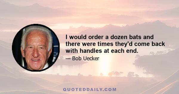 I would order a dozen bats and there were times they'd come back with handles at each end.