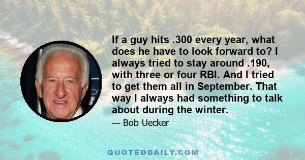 If a guy hits .300 every year, what does he have to look forward to? I always tried to stay around .190, with three or four RBI. And I tried to get them all in September. That way I always had something to talk about