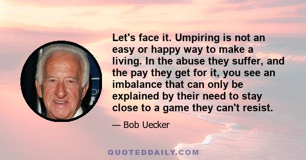 Let's face it. Umpiring is not an easy or happy way to make a living. In the abuse they suffer, and the pay they get for it, you see an imbalance that can only be explained by their need to stay close to a game they