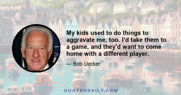 My kids used to do things to aggravate me, too. I'd take them to a game, and they'd want to come home with a different player.