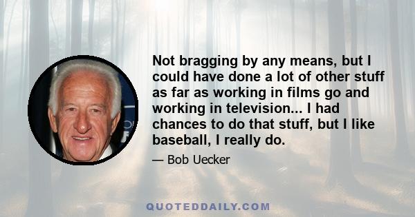 Not bragging by any means, but I could have done a lot of other stuff as far as working in films go and working in television... I had chances to do that stuff, but I like baseball, I really do.