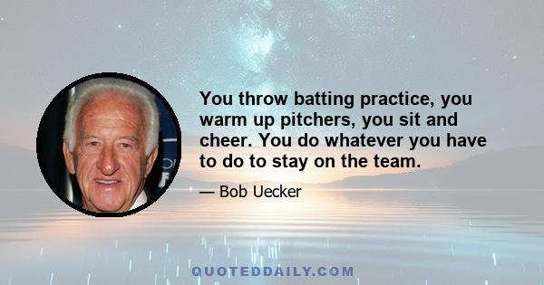 You throw batting practice, you warm up pitchers, you sit and cheer. You do whatever you have to do to stay on the team.