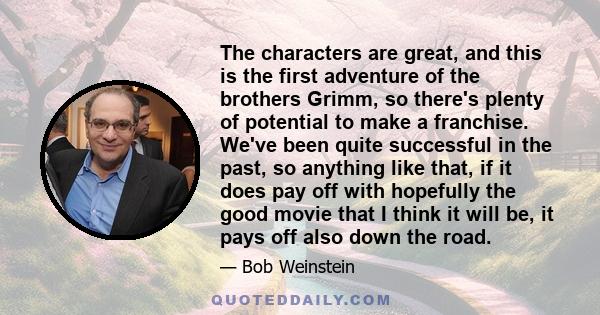 The characters are great, and this is the first adventure of the brothers Grimm, so there's plenty of potential to make a franchise. We've been quite successful in the past, so anything like that, if it does pay off