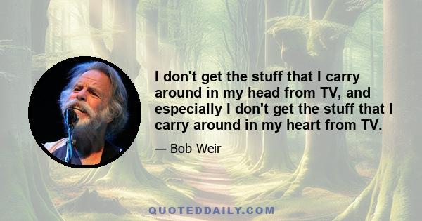 I don't get the stuff that I carry around in my head from TV, and especially I don't get the stuff that I carry around in my heart from TV.