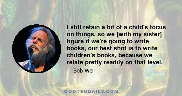 I still retain a bit of a child's focus on things, so we [with my sister] figure if we're going to write books, our best shot is to write children's books, because we relate pretty readily on that level.