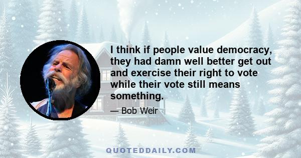 I think if people value democracy, they had damn well better get out and exercise their right to vote while their vote still means something.