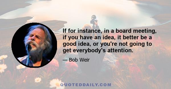 If for instance, in a board meeting, if you have an idea, it better be a good idea, or you're not going to get everybody's attention.