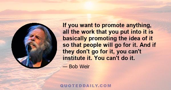 If you want to promote anything, all the work that you put into it is basically promoting the idea of it so that people will go for it. And if they don't go for it, you can't institute it. You can't do it.