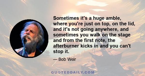 Sometimes it's a huge amble, where you're just on top, on the lid, and it's not going anywhere, and sometimes you walk on the stage and from the first note, the afterburner kicks in and you can't stop it.