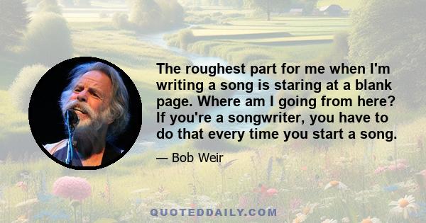 The roughest part for me when I'm writing a song is staring at a blank page. Where am I going from here? If you're a songwriter, you have to do that every time you start a song.