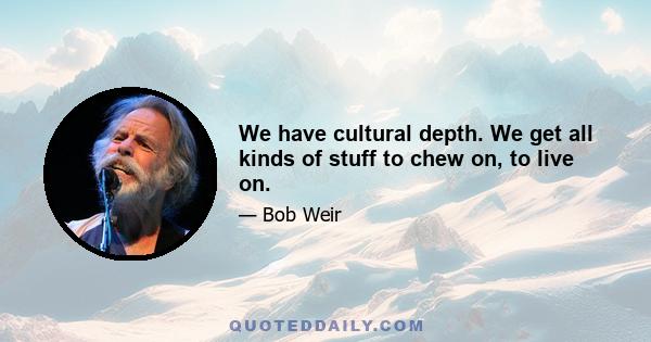 We have cultural depth. We get all kinds of stuff to chew on, to live on.