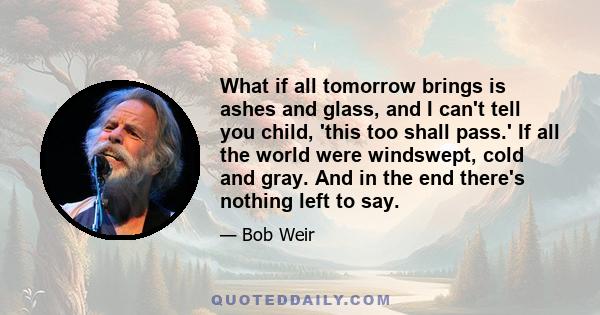 What if all tomorrow brings is ashes and glass, and I can't tell you child, 'this too shall pass.' If all the world were windswept, cold and gray. And in the end there's nothing left to say.