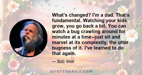 What's changed? I'm a dad. That's fundamental. Watching your kids grow, you go back a bit. You can watch a bug crawling around for minutes at a time--just sit and marvel at its complexity, the utter bugness of it. I've