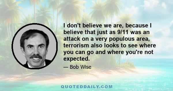 I don't believe we are, because I believe that just as 9/11 was an attack on a very populous area, terrorism also looks to see where you can go and where you're not expected.