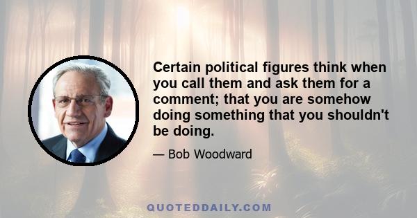 Certain political figures think when you call them and ask them for a comment; that you are somehow doing something that you shouldn't be doing.