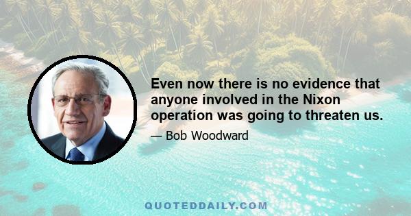 Even now there is no evidence that anyone involved in the Nixon operation was going to threaten us.