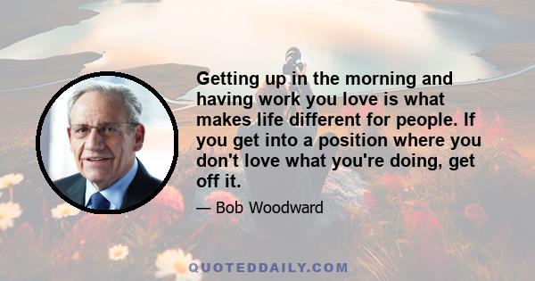 Getting up in the morning and having work you love is what makes life different for people. If you get into a position where you don't love what you're doing, get off it.