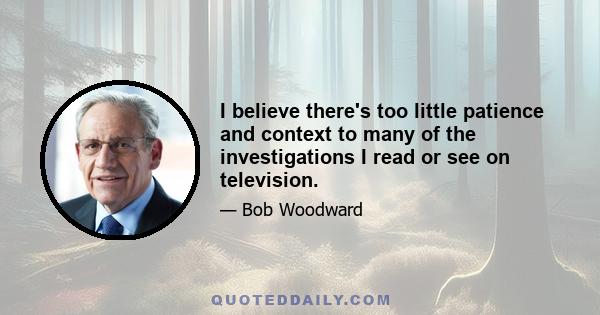 I believe there's too little patience and context to many of the investigations I read or see on television.