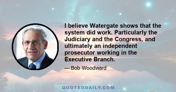 I believe Watergate shows that the system did work. Particularly the Judiciary and the Congress, and ultimately an independent prosecutor working in the Executive Branch.