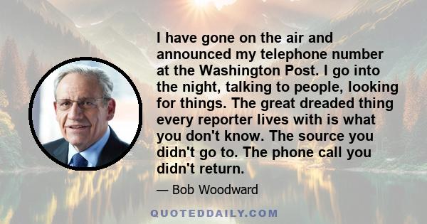 I have gone on the air and announced my telephone number at the Washington Post. I go into the night, talking to people, looking for things. The great dreaded thing every reporter lives with is what you don't know. The