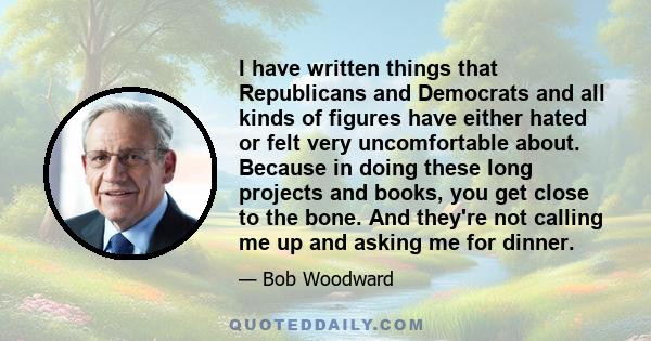 I have written things that Republicans and Democrats and all kinds of figures have either hated or felt very uncomfortable about. Because in doing these long projects and books, you get close to the bone. And they're