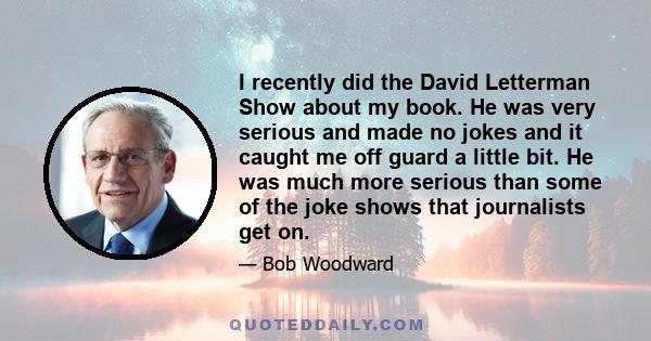 I recently did the David Letterman Show about my book. He was very serious and made no jokes and it caught me off guard a little bit. He was much more serious than some of the joke shows that journalists get on.