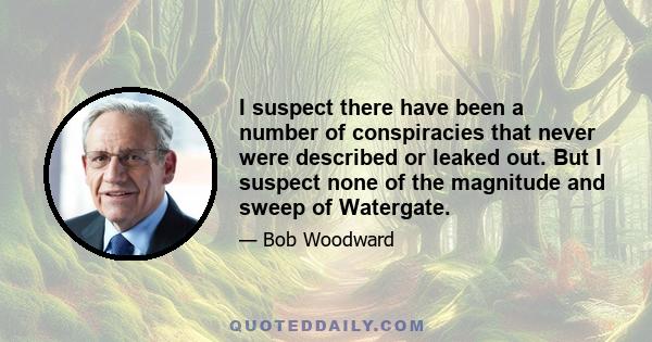 I suspect there have been a number of conspiracies that never were described or leaked out. But I suspect none of the magnitude and sweep of Watergate.