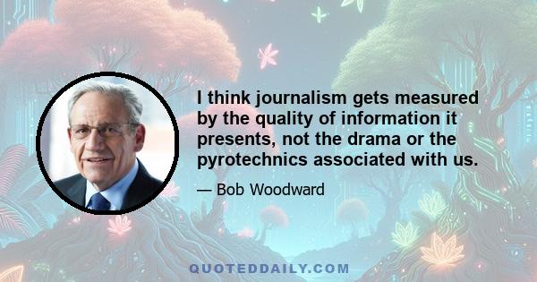 I think journalism gets measured by the quality of information it presents, not the drama or the pyrotechnics associated with us.