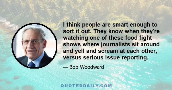 I think people are smart enough to sort it out. They know when they're watching one of these food fight shows where journalists sit around and yell and scream at each other, versus serious issue reporting.