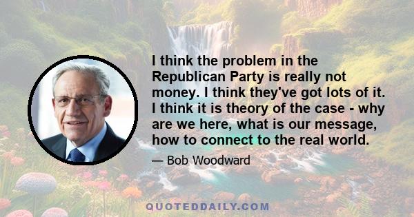 I think the problem in the Republican Party is really not money. I think they've got lots of it. I think it is theory of the case - why are we here, what is our message, how to connect to the real world.