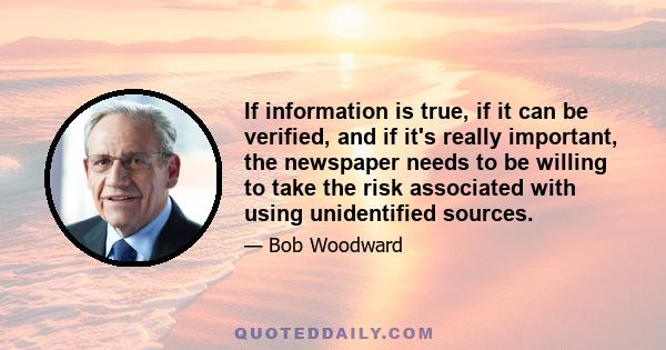 If information is true, if it can be verified, and if it's really important, the newspaper needs to be willing to take the risk associated with using unidentified sources.